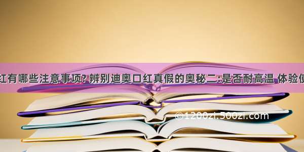 使用口红有哪些注意事项? 辨别迪奥口红真假的奥秘二:是否耐高温 体验使用效果