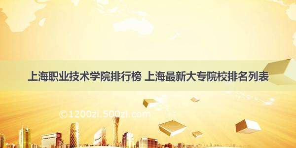 上海职业技术学院排行榜 上海最新大专院校排名列表