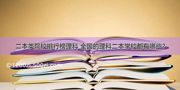 二本类院校排行榜理科 全国的理科二本学校都有哪些？