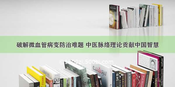 破解微血管病变防治难题 中医脉络理论贡献中国智慧