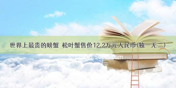 世界上最贵的螃蟹  松叶蟹售价12.2万元人民币(独一无二)