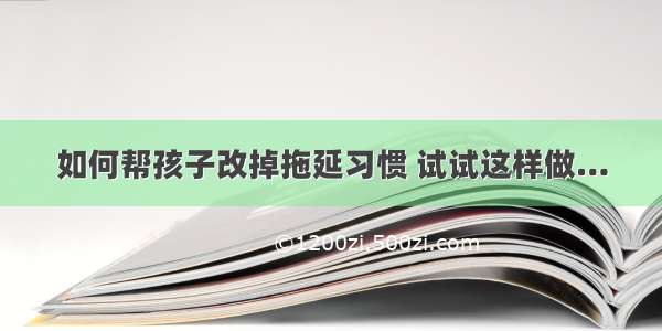 如何帮孩子改掉拖延习惯 试试这样做…