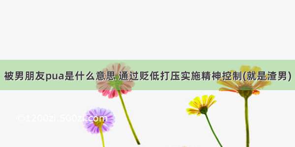 被男朋友pua是什么意思 通过贬低打压实施精神控制(就是渣男)