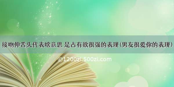 接吻伸舌头代表啥意思 是占有欲很强的表现(男友很爱你的表现)