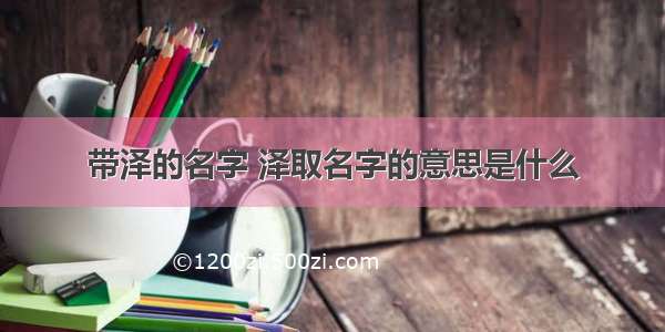 带泽的名字 泽取名字的意思是什么