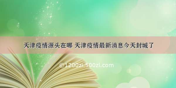 天津疫情源头在哪 天津疫情最新消息今天封城了