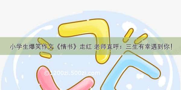 小学生爆笑作文《情书》走红 老师直呼：三生有幸遇到你！