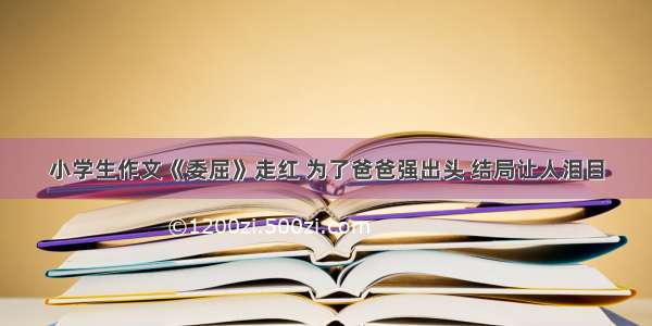 小学生作文《委屈》走红 为了爸爸强出头 结局让人泪目