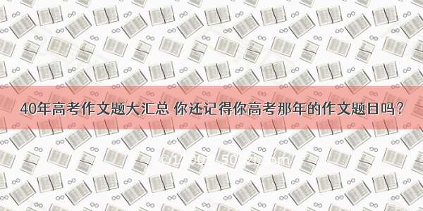 40年高考作文题大汇总 你还记得你高考那年的作文题目吗？