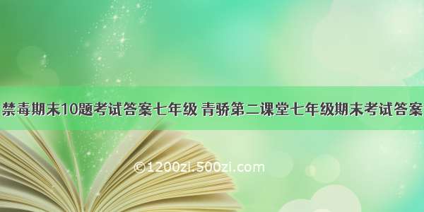 禁毒期末10题考试答案七年级 青骄第二课堂七年级期末考试答案