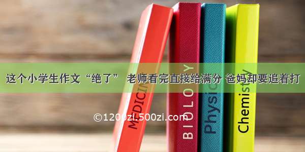 这个小学生作文“绝了” 老师看完直接给满分 爸妈却要追着打