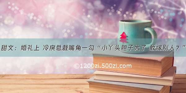 甜文：婚礼上 冷戾总裁嘴角一勾“小丫头胆子大了 敢嫁别人？”