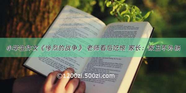 小学生作文《惨烈的战争》 老师看后吃惊 家长：家丑不外扬