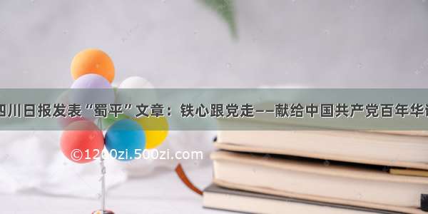 四川日报发表“蜀平”文章：铁心跟党走——献给中国共产党百年华诞