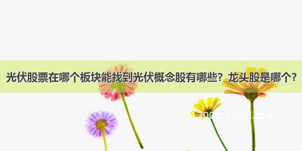 光伏股票在哪个板块能找到光伏概念股有哪些？龙头股是哪个？