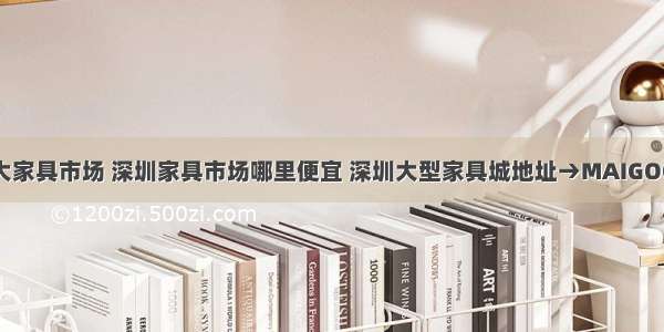 深圳十大家具市场 深圳家具市场哪里便宜 深圳大型家具城地址→MAIGOO生活榜