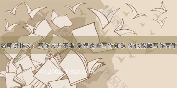 名师讲作文：写作文并不难 掌握这些写作知识 你也能做写作高手