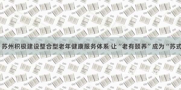 新华日报：苏州积极建设整合型老年健康服务体系 让“老有颐养”成为“苏式生活”标配