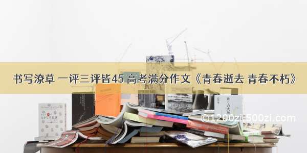 书写潦草 一评三评皆45 高考满分作文《青春逝去 青春不朽》