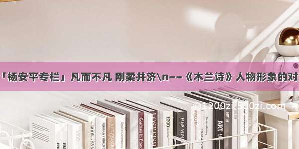 第1813期「杨安平专栏」凡而不凡 刚柔并济\n——《木兰诗》人物形象的对照映衬之美