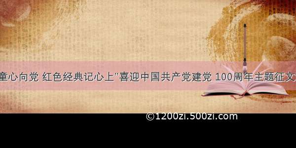 “少年儿童心向党 红色经典记心上”喜迎中国共产党建党 100周年主题征文活动启动