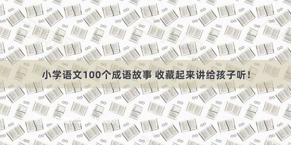 小学语文100个成语故事 收藏起来讲给孩子听！