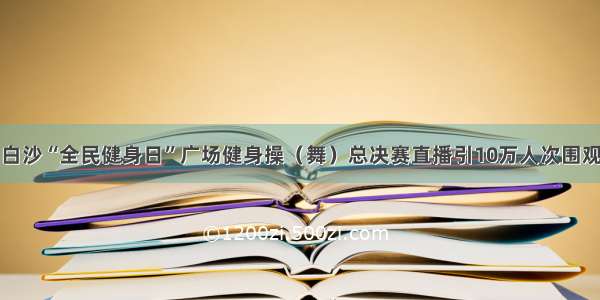 白沙“全民健身日”广场健身操（舞）总决赛直播引10万人次围观