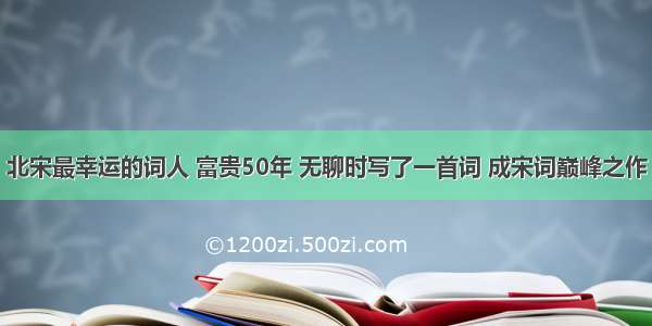 北宋最幸运的词人 富贵50年 无聊时写了一首词 成宋词巅峰之作