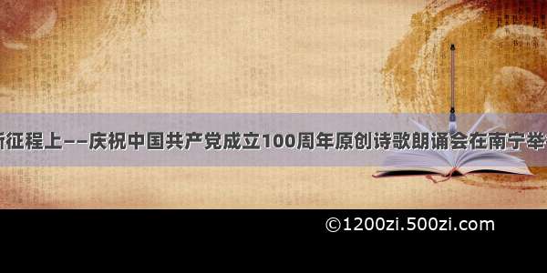 新征程上——庆祝中国共产党成立100周年原创诗歌朗诵会在南宁举行