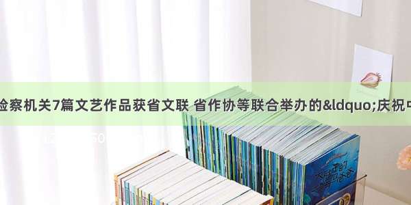 【喜报】福建检察机关7篇文艺作品获省文联 省作协等联合举办的“庆祝中国共产党成立1