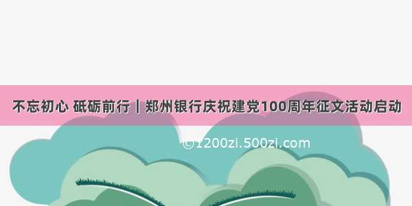 不忘初心 砥砺前行｜郑州银行庆祝建党100周年征文活动启动