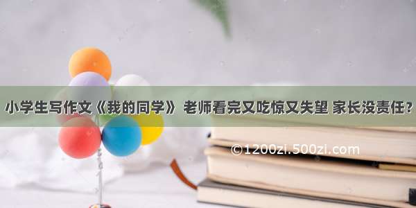 小学生写作文《我的同学》 老师看完又吃惊又失望 家长没责任？