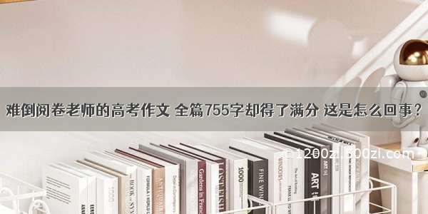 难倒阅卷老师的高考作文 全篇755字却得了满分 这是怎么回事？