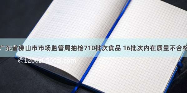 广东省佛山市市场监管局抽检710批次食品 16批次内在质量不合格