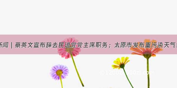 山晚早新闻｜蔡英文宣布辞去民进党党主席职务；太原市发布重污染天气黄色预警