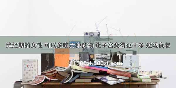 绝经期的女性 可以多吃六种食物 让子宫变得更干净 延缓衰老