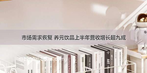 市场需求恢复 养元饮品上半年营收增长超九成