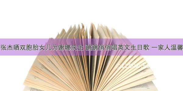 张杰晒双胞胎女儿为谢娜庆生 跳跳俏俏唱英文生日歌 一家人温馨