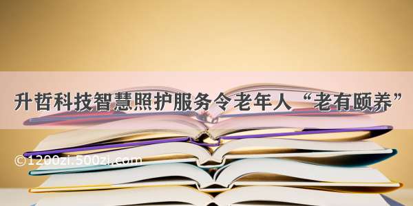 升哲科技智慧照护服务令老年人“老有颐养”