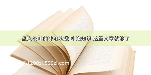 盘点茶叶的冲泡次数 冲泡知识 这篇文章就够了