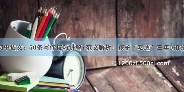 初中语文：50条写作技巧讲解+范文解析！孩子“吃透”三年0扣分！