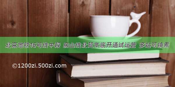 北京地铁16号线中段 房山线北延年底开通试运营 多站可换乘