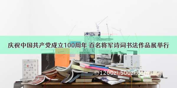 庆祝中国共产党成立100周年 百名将军诗词书法作品展举行