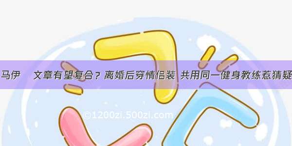 马伊琍文章有望复合？离婚后穿情侣装 共用同一健身教练惹猜疑