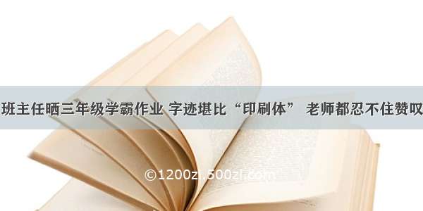 班主任晒三年级学霸作业 字迹堪比“印刷体” 老师都忍不住赞叹