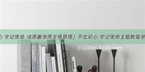 「不忘初心 牢记使命 读原著学原文悟原理」不忘初心 牢记使命主题教育学习体会文章