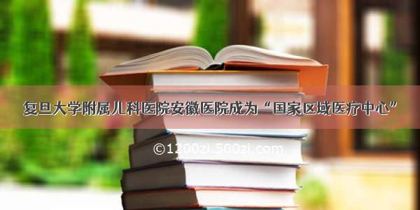 复旦大学附属儿科医院安徽医院成为“国家区域医疗中心”