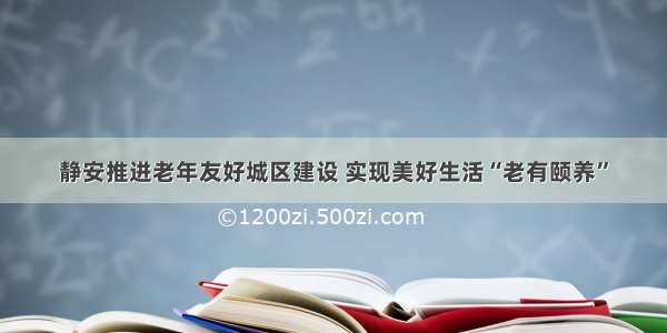 静安推进老年友好城区建设 实现美好生活“老有颐养”