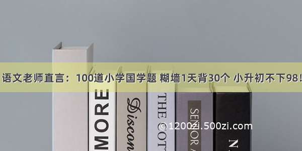 语文老师直言：100道小学国学题 糊墙1天背30个 小升初不下98！