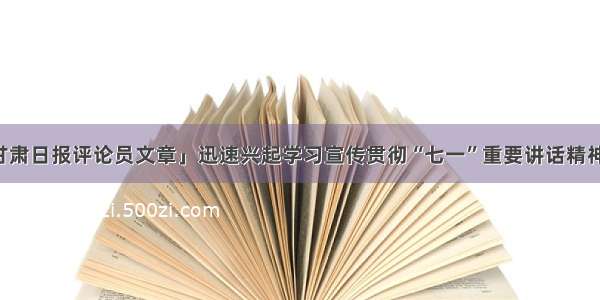 「甘肃日报评论员文章」迅速兴起学习宣传贯彻“七一”重要讲话精神热潮